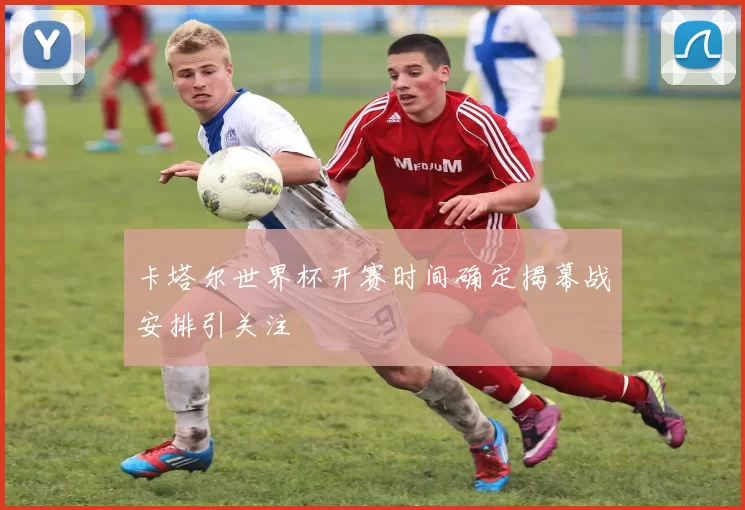 卡塔尔世界杯开赛时间确定揭幕战安排引关注