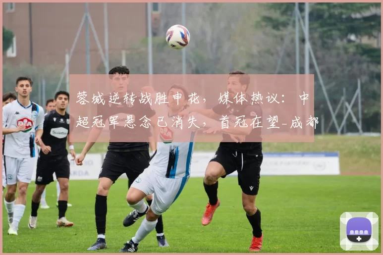 蓉城逆转战胜申花，媒体热议：中超冠军悬念已消失，首冠在望_成都_本赛季_比赛