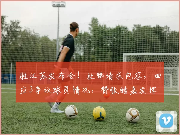 胜江苏发布会！杜锋请求包容，回应3争议球员情况，赞张皓嘉发挥