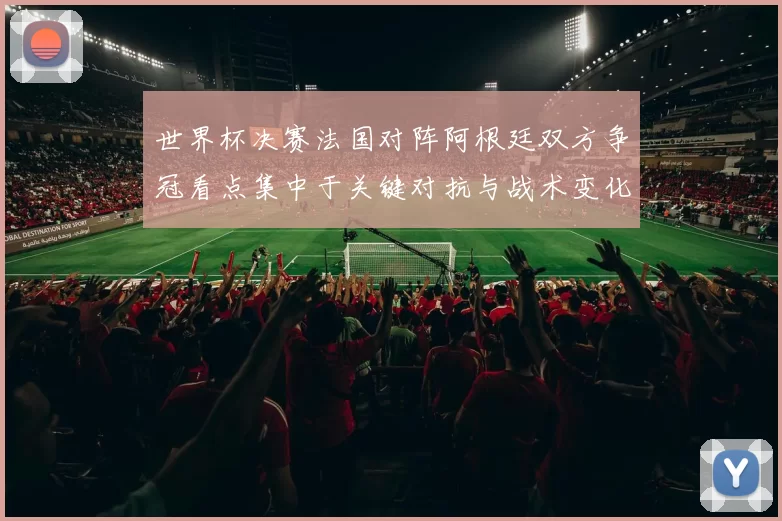 世界杯决赛法国对阵阿根廷双方争冠看点集中于关键对抗与战术变化