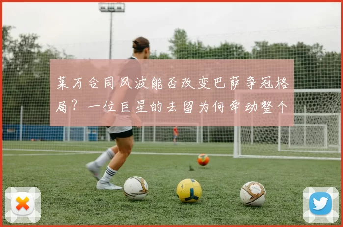 莱万合同风波能否改变巴萨争冠格局？一位巨星的去留为何牵动整个赛季