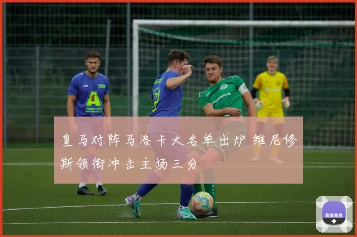 皇马对阵马洛卡大名单出炉 维尼修斯领衔冲击主场三分