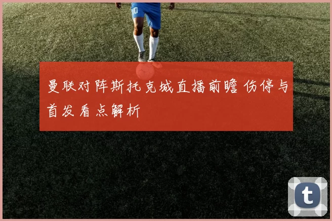 曼联对阵斯托克城直播前瞻 伤停与首发看点解析