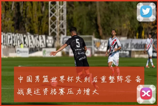 中国男篮世界杯失利后重整阵容 备战奥运资格赛压力增大