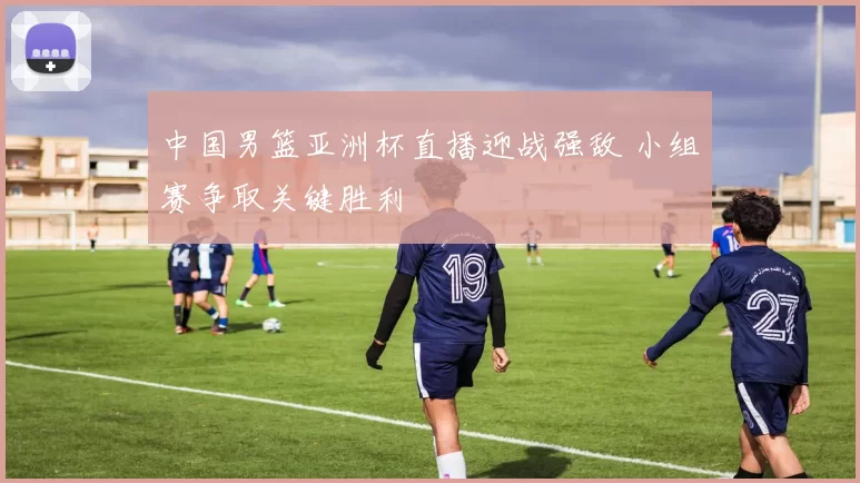 中国男篮亚洲杯直播迎战强敌 小组赛争取关键胜利