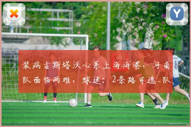 装病古斯塔沃心系上海海港，河南队面临两难，球迷：2条路可选_队里_中超_训练