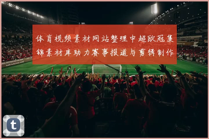 体育视频素材网站整理中超欧冠集锦素材库助力赛事报道与剪辑制作