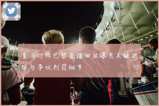 皇马对阵巴黎直播回放曝光关键进球与争议判罚细节