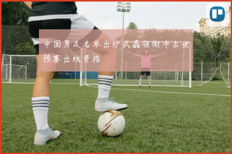 中国男足名单出炉武磊领衔冲击世预赛出线资格