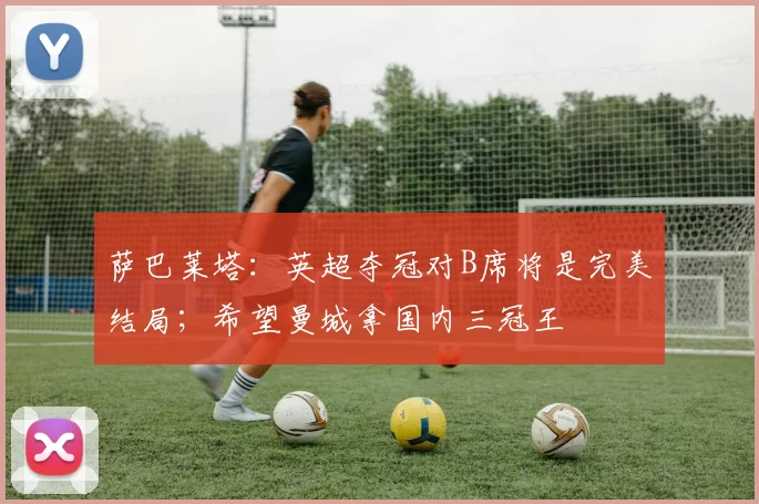 萨巴莱塔：英超夺冠对B席将是完美结局；希望曼城拿国内三冠王