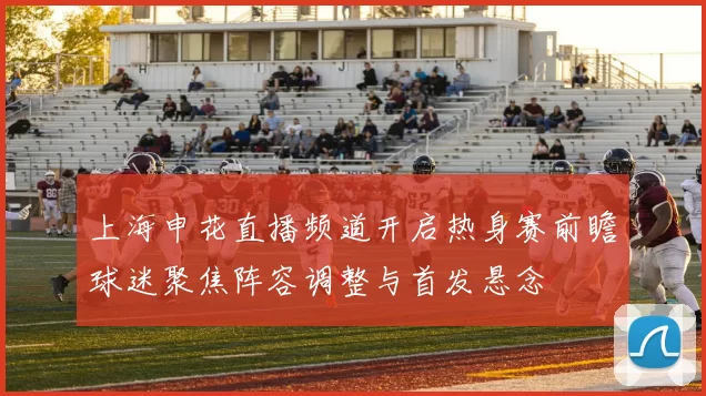 上海申花直播频道开启热身赛前瞻球迷聚焦阵容调整与首发悬念