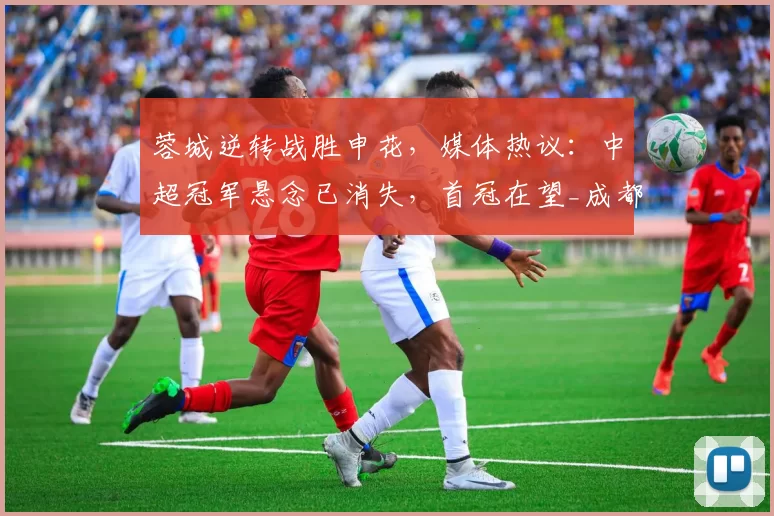 蓉城逆转战胜申花，媒体热议：中超冠军悬念已消失，首冠在望_成都_本赛季_比赛