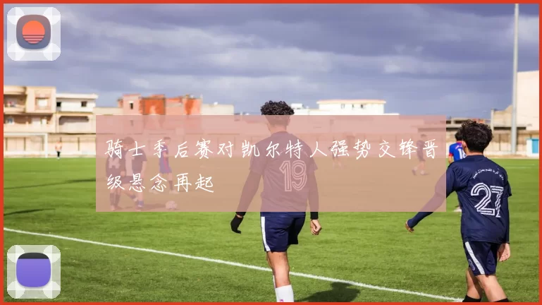 骑士季后赛对凯尔特人强势交锋晋级悬念再起