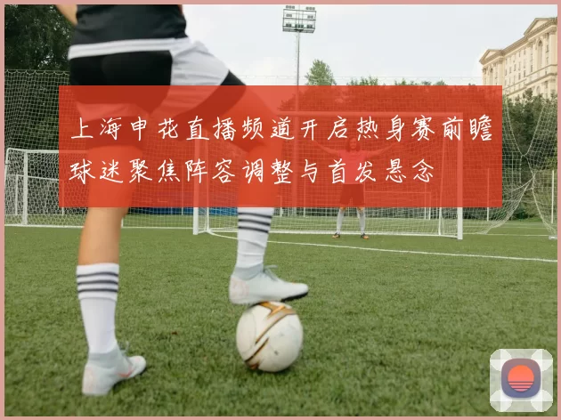 上海申花直播频道开启热身赛前瞻球迷聚焦阵容调整与首发悬念