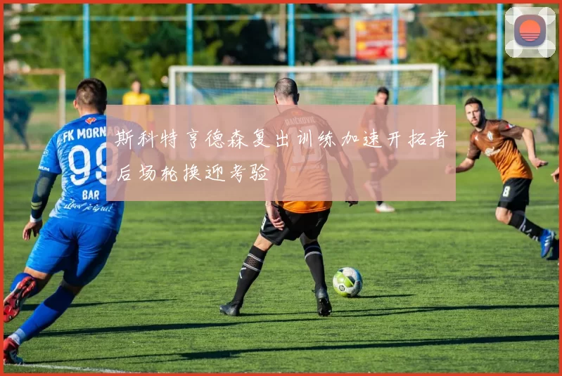 斯科特亨德森复出训练加速开拓者后场轮换迎考验