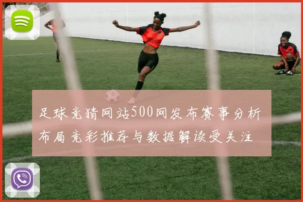 足球竞猜网站500网发布赛事分析 布局竞彩推荐与数据解读受关注