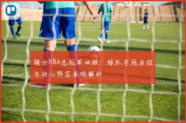 骑士NBA总冠军回顾：球队夺冠历程与核心阵容表现解析