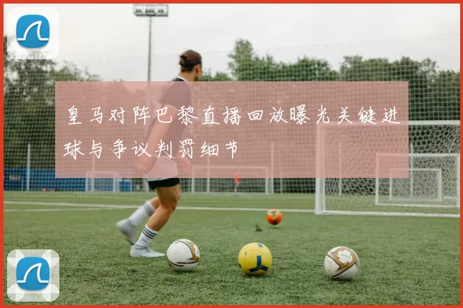 皇马对阵巴黎直播回放曝光关键进球与争议判罚细节