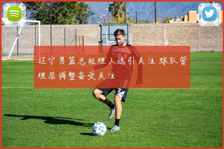 辽宁男篮总经理人选引关注 球队管理层调整备受关注