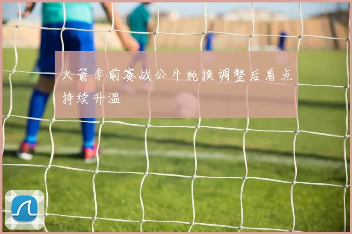 火箭季前赛战公牛轮换调整后看点持续升温