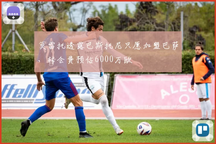 莫雷托透露巴斯托尼只愿加盟巴萨，转会费预估6000万欧