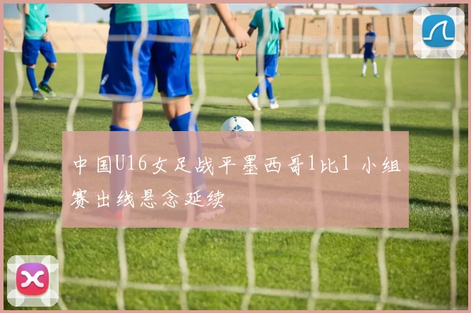 中国U16女足战平墨西哥1比1 小组赛出线悬念延续
