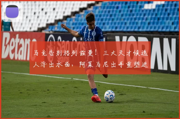 马竞告别格列兹曼！三大天才候选人浮出水面，阿莱马尼出手重塑进攻线