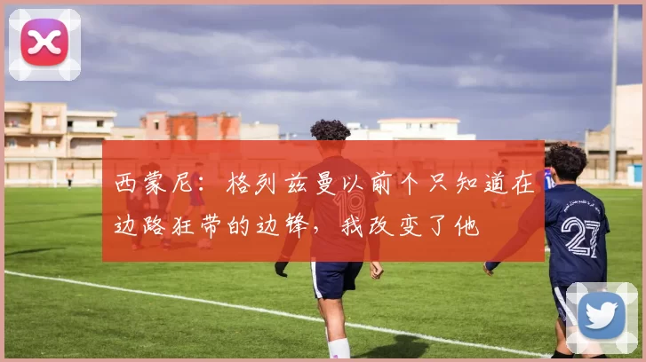 西蒙尼：格列兹曼以前个只知道在边路狂带的边锋，我改变了他