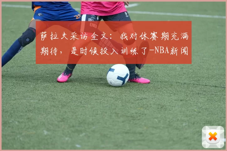 萨拉夫采访全文：我对休赛期充满期待，是时候投入训练了-NBA新闻