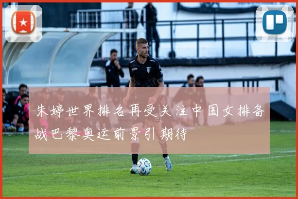 朱婷世界排名再受关注中国女排备战巴黎奥运前景引期待