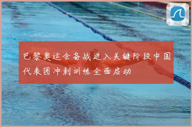 巴黎奥运会备战进入关键阶段中国代表团冲刺训练全面启动