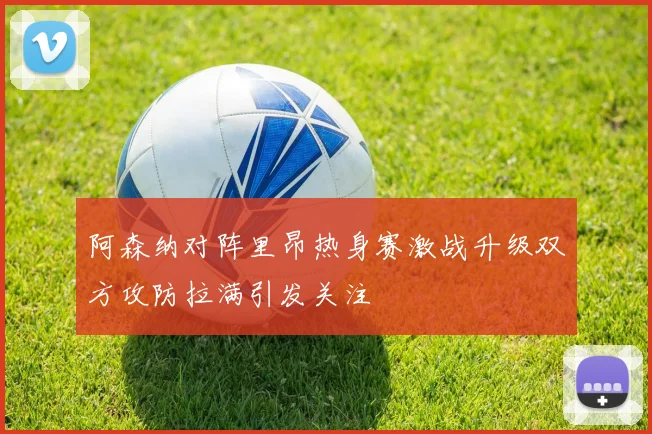阿森纳对阵里昂热身赛激战升级双方攻防拉满引发关注