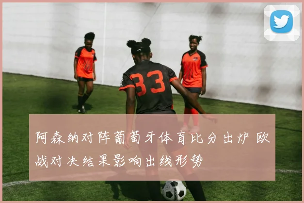 阿森纳对阵葡萄牙体育比分出炉 欧战对决结果影响出线形势