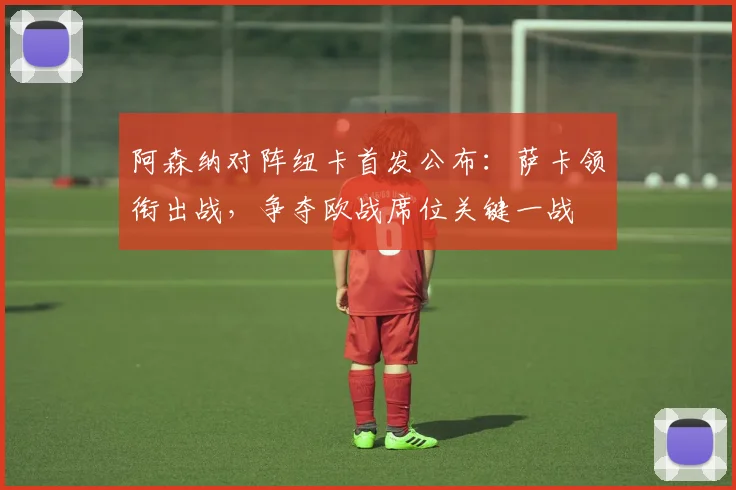 阿森纳对阵纽卡首发公布：萨卡领衔出战，争夺欧战席位关键一战