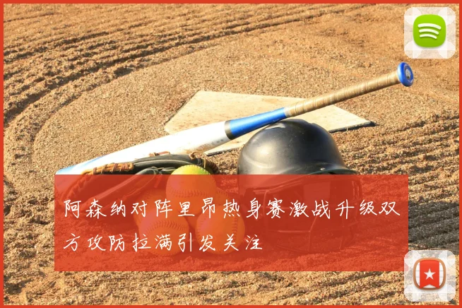 阿森纳对阵里昂热身赛激战升级双方攻防拉满引发关注