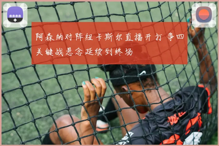 阿森纳对阵纽卡斯尔直播开打 争四关键战悬念延续到终场
