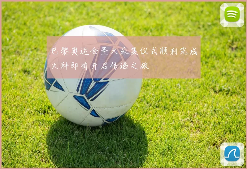 巴黎奥运会圣火采集仪式顺利完成火种即将开启传递之旅