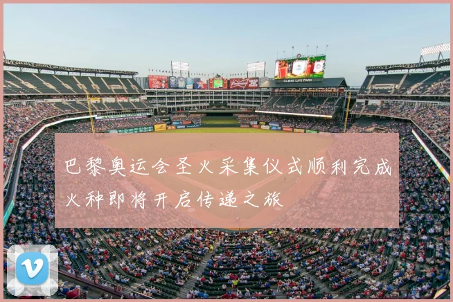 巴黎奥运会圣火采集仪式顺利完成火种即将开启传递之旅