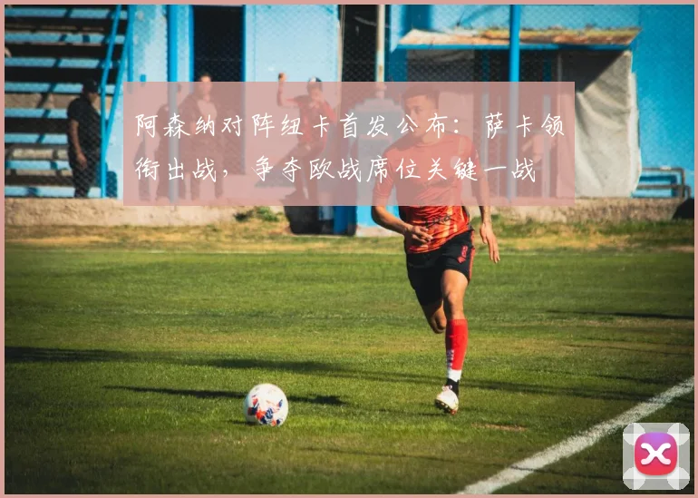 阿森纳对阵纽卡首发公布：萨卡领衔出战，争夺欧战席位关键一战