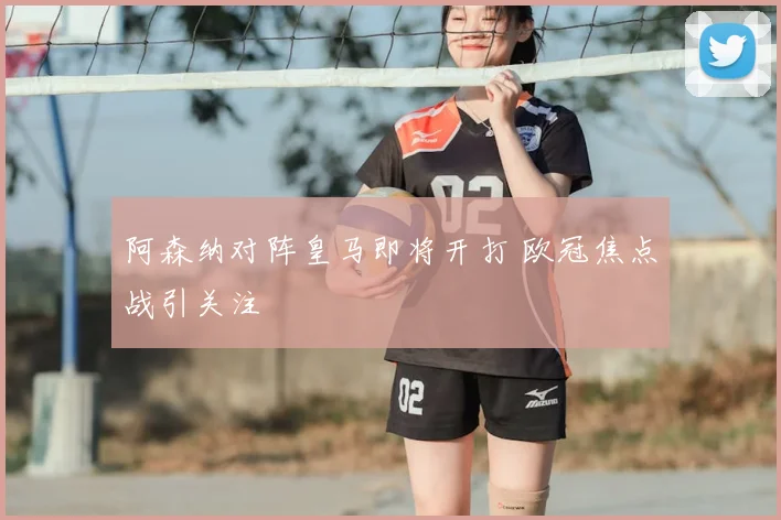 阿森纳对阵皇马即将开打 欧冠焦点战引关注