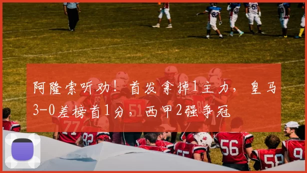 阿隆索听劝！首发拿掉1主力，皇马3-0差榜首1分，西甲2强争冠